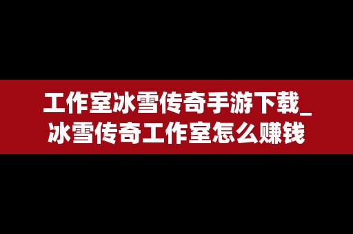 工作室冰雪传奇手游下载_冰雪传奇工作室怎么赚钱