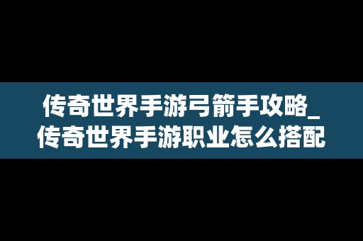 传奇世界手游弓箭手攻略_传奇世界手游职业怎么搭配最厉害