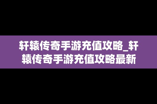 轩辕传奇手游充值攻略_轩辕传奇手游充值攻略最新
