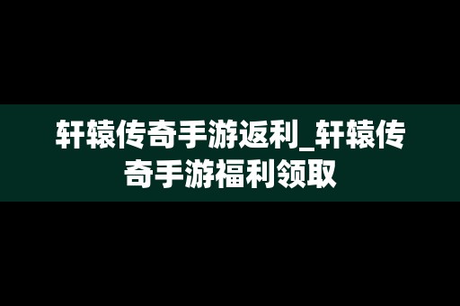 轩辕传奇手游返利_轩辕传奇手游福利领取