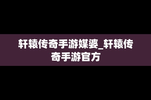 轩辕传奇手游媒婆_轩辕传奇手游官方