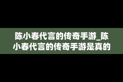 陈小春代言的传奇手游_陈小春代言的传奇手游是真的吗