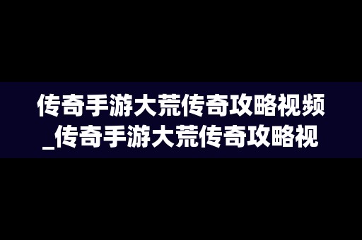 传奇手游大荒传奇攻略视频_传奇手游大荒传奇攻略视频教程