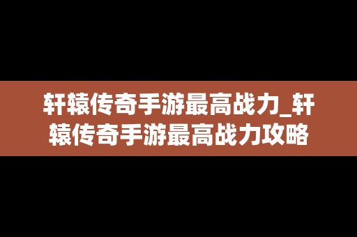 轩辕传奇手游最高战力_轩辕传奇手游最高战力攻略