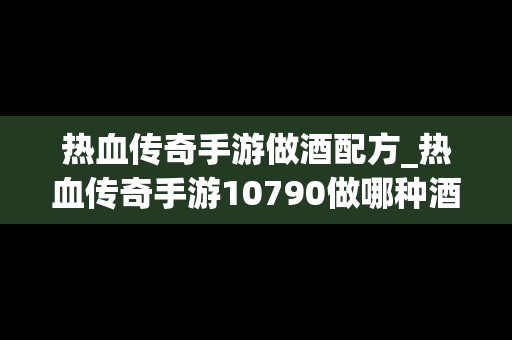 热血传奇手游做酒配方_热血传奇手游10790做哪种酒