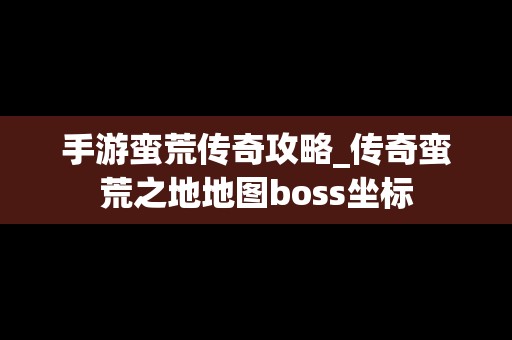 手游蛮荒传奇攻略_传奇蛮荒之地地图boss坐标