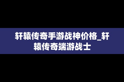 轩辕传奇手游战神价格_轩辕传奇端游战士
