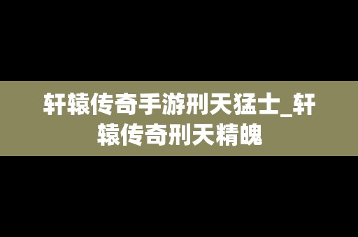轩辕传奇手游刑天猛士_轩辕传奇刑天精魄