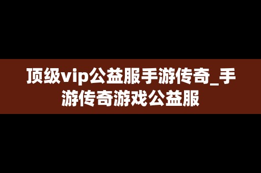 顶级vip公益服手游传奇_手游传奇游戏公益服