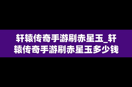 轩辕传奇手游刷赤星玉_轩辕传奇手游刷赤星玉多少钱