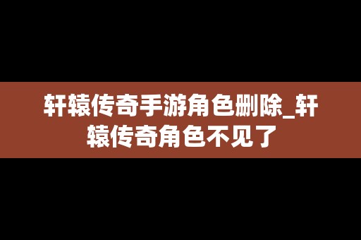 轩辕传奇手游角色删除_轩辕传奇角色不见了