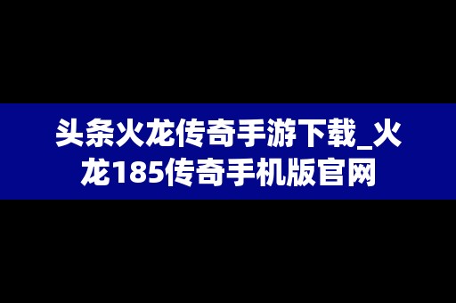 头条火龙传奇手游下载_火龙185传奇手机版官网