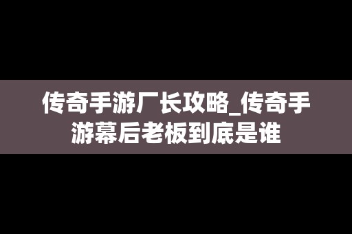 传奇手游厂长攻略_传奇手游幕后老板到底是谁