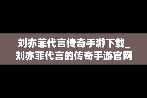 刘亦菲代言传奇手游下载_刘亦菲代言的传奇手游官网
