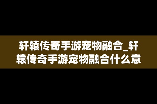 轩辕传奇手游宠物融合_轩辕传奇手游宠物融合什么意思