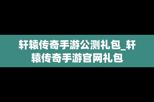 轩辕传奇手游公测礼包_轩辕传奇手游官网礼包