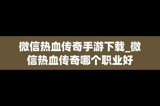 微信热血传奇手游下载_微信热血传奇哪个职业好