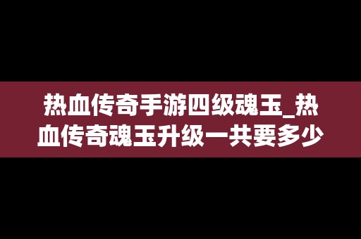 热血传奇手游四级魂玉_热血传奇魂玉升级一共要多少