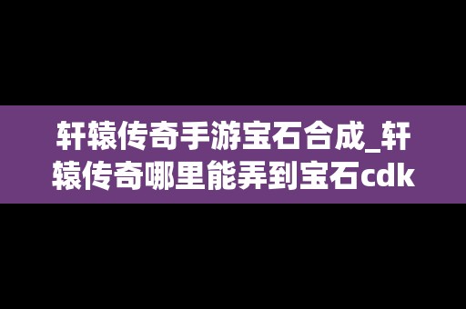 轩辕传奇手游宝石合成_轩辕传奇哪里能弄到宝石cdk