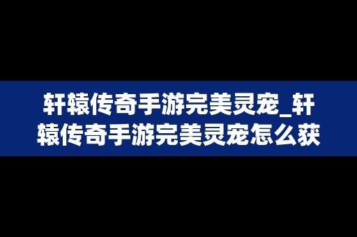 轩辕传奇手游完美灵宠_轩辕传奇手游完美灵宠怎么获得