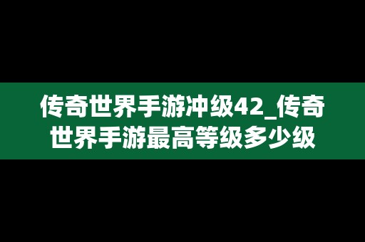 传奇世界手游冲级42_传奇世界手游最高等级多少级
