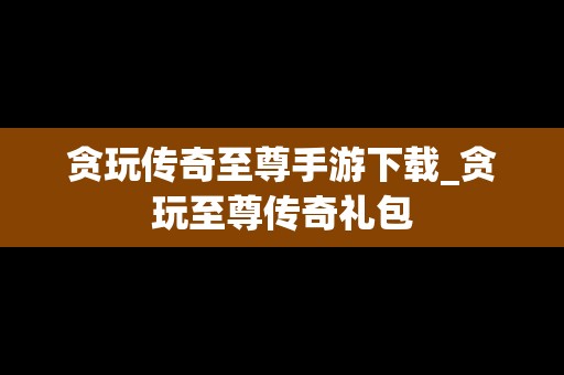 贪玩传奇至尊手游下载_贪玩至尊传奇礼包