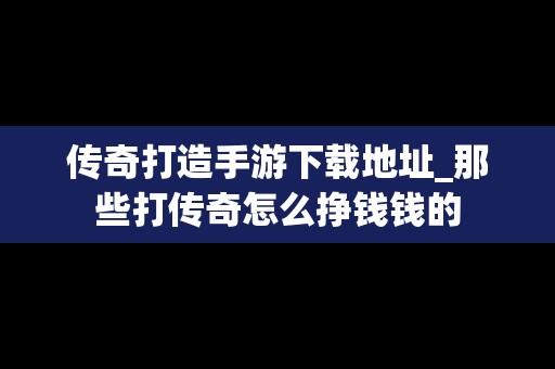 传奇打造手游下载地址_那些打传奇怎么挣钱钱的