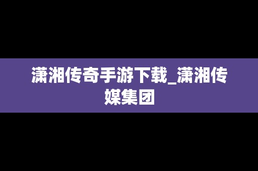 潇湘传奇手游下载_潇湘传媒集团