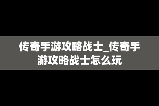 传奇手游攻略战士_传奇手游攻略战士怎么玩