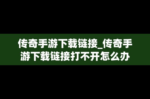 传奇手游下载链接_传奇手游下载链接打不开怎么办