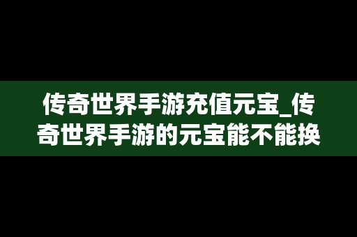 传奇世界手游充值元宝_传奇世界手游的元宝能不能换成人民币