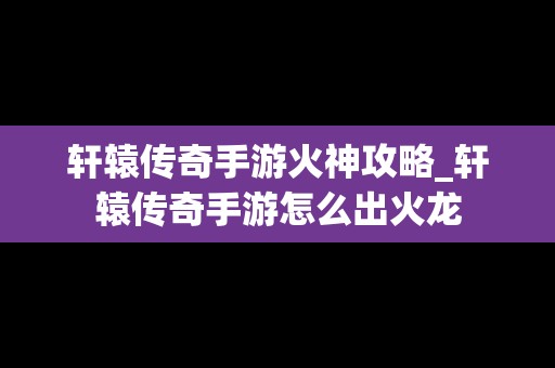 轩辕传奇手游火神攻略_轩辕传奇手游怎么出火龙